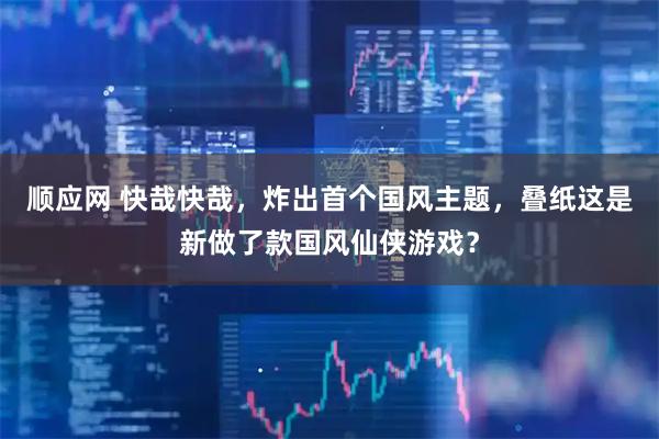 顺应网 快哉快哉，炸出首个国风主题，叠纸这是新做了款国风仙侠游戏？