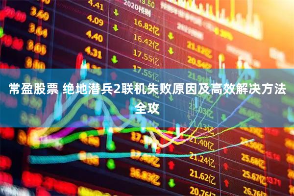 常盈股票 绝地潜兵2联机失败原因及高效解决方法全攻