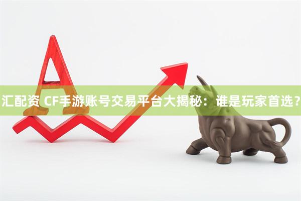 汇配资 CF手游账号交易平台大揭秘：谁是玩家首选？