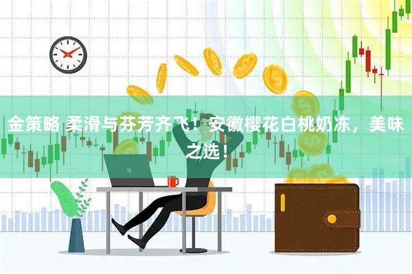 金策略 柔滑与芬芳齐飞！安徽樱花白桃奶冻，美味之选！