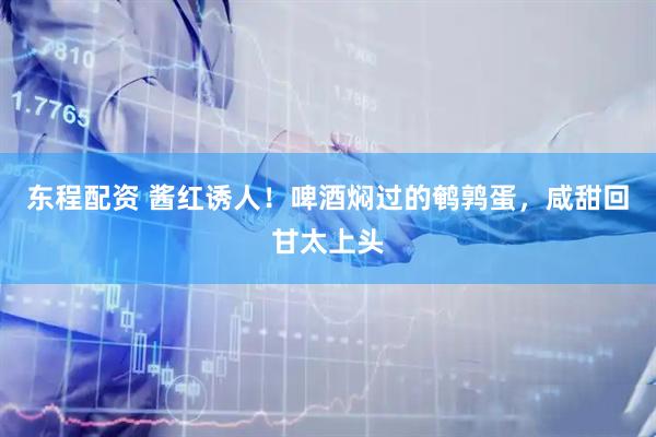 东程配资 酱红诱人！啤酒焖过的鹌鹑蛋，咸甜回甘太上头