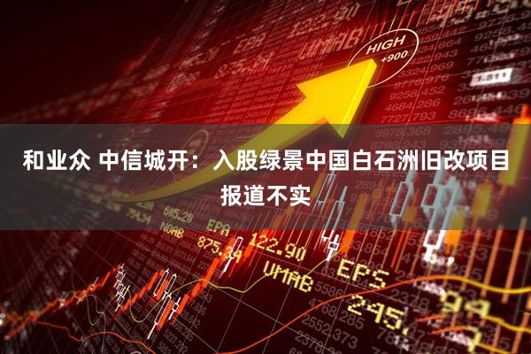 和业众 中信城开：入股绿景中国白石洲旧改项目报道不实