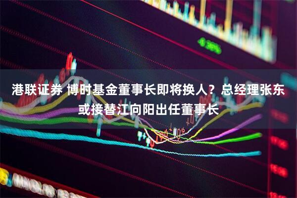 港联证券 博时基金董事长即将换人？总经理张东或接替江向阳出任董事长
