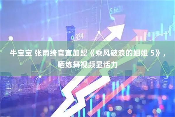 牛宝宝 张雨绮官宣加盟《乘风破浪的姐姐 5》，晒练舞视频显活力
