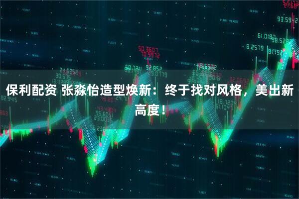 保利配资 张淼怡造型焕新：终于找对风格，美出新高度！