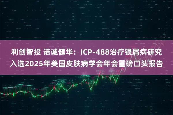 利创智投 诺诚健华：ICP-488治疗银屑病研究入选2025年美国皮肤病学会年会重磅口头报告