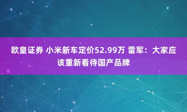 欧皇证券 小米新车定价52.99万 雷军：大家应该重新看待国产品牌
