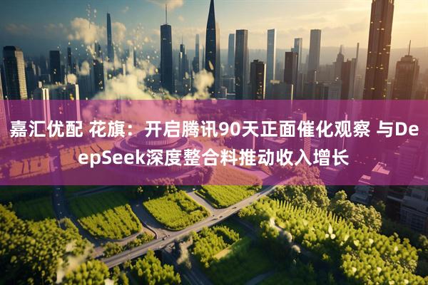 嘉汇优配 花旗：开启腾讯90天正面催化观察 与DeepSeek深度整合料推动收入增长