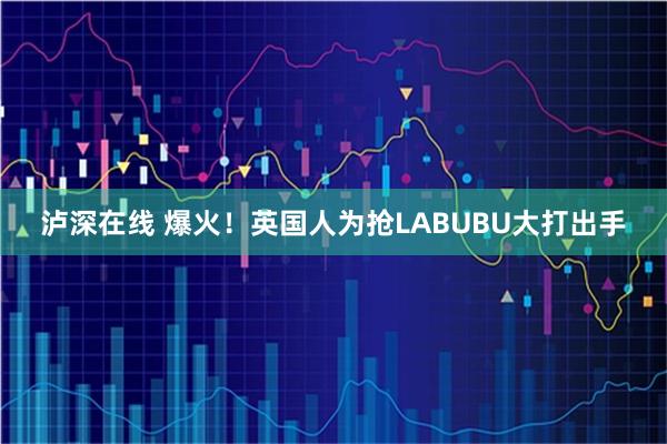 泸深在线 爆火！英国人为抢LABUBU大打出手