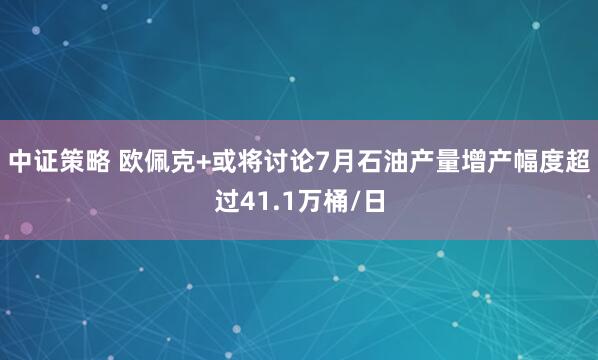 中证策略 欧佩克+或将讨论7月石油产量增产幅度超过41.1万桶/日