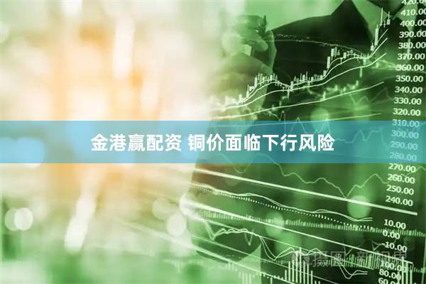 金港赢配资 铜价面临下行风险