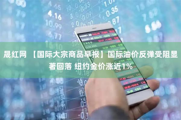 晟红网 【国际大宗商品早报】国际油价反弹受阻显著回落 纽约金价涨近1%