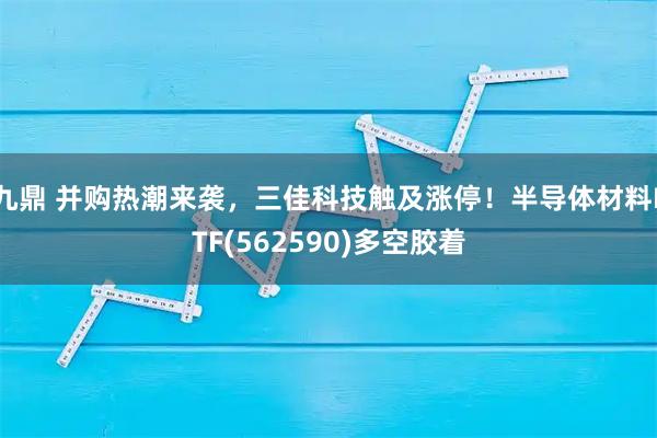 九鼎 并购热潮来袭，三佳科技触及涨停！半导体材料ETF(562590)多空胶着