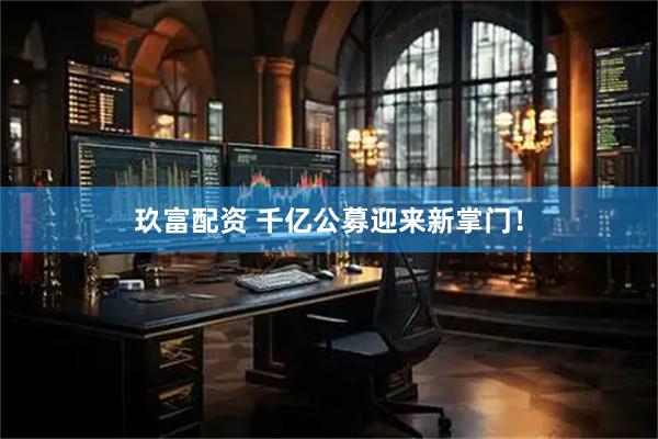 玖富配资 千亿公募迎来新掌门！