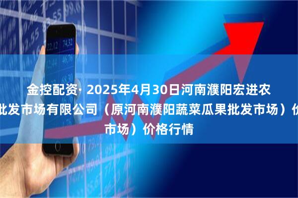 金控配资· 2025年4月30日河南濮阳宏进农副产品批发市场有限公司（原河南濮阳蔬菜瓜果批发市场）价格行情