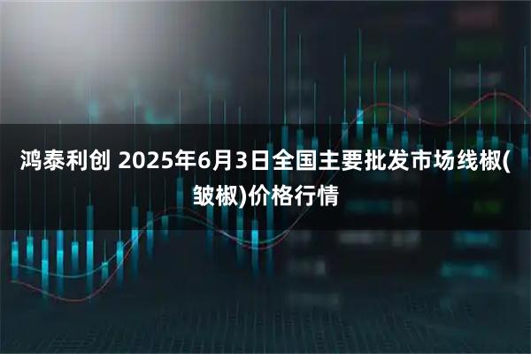 鸿泰利创 2025年6月3日全国主要批发市场线椒(皱椒)价格行情