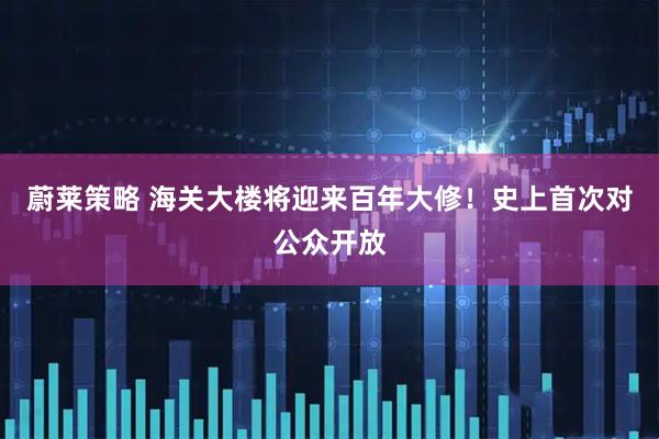 蔚莱策略 海关大楼将迎来百年大修！史上首次对公众开放