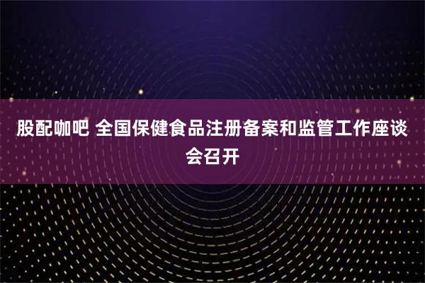 股配咖吧 全国保健食品注册备案和监管工作座谈会召开