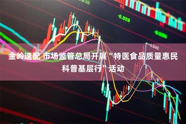 金岭速配 市场监管总局开展“特医食品质量惠民科普基层行”活动
