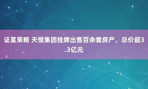 证星策略 天恒集团挂牌出售百余套房产，总价超3.3亿元