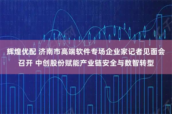 辉煌优配 济南市高端软件专场企业家记者见面会召开 中创股份赋能产业链安全与数智转型