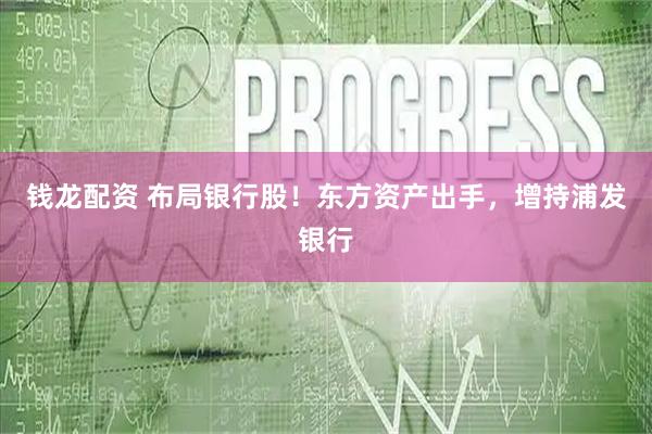钱龙配资 布局银行股！东方资产出手，增持浦发银行
