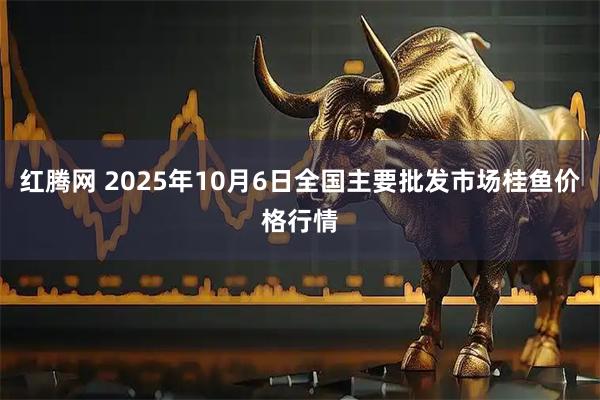 红腾网 2025年10月6日全国主要批发市场桂鱼价格行情