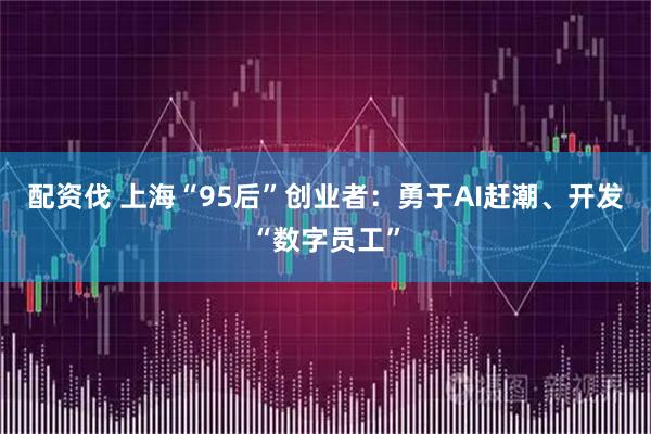 配资伐 上海“95后”创业者:勇于AI赶潮、开发“数字员工”