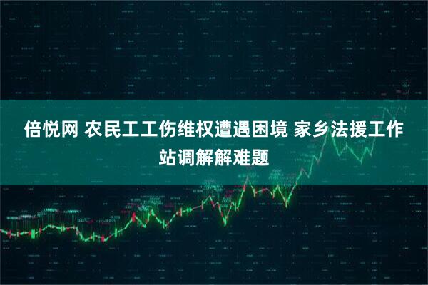 倍悦网 农民工工伤维权遭遇困境 家乡法援工作站调解解难题