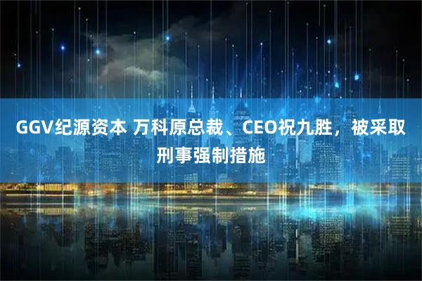 GGV纪源资本 万科原总裁、CEO祝九胜,被采取刑事强制措施