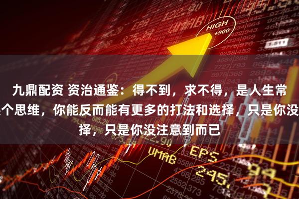 九鼎配资 资治通鉴：得不到，求不得，是人生常态，但你换个思维，你能反而能有更多的打法和选择，只是你没注意到而已