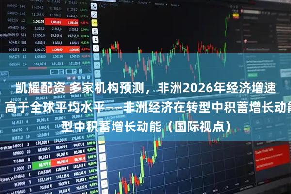 凯耀配资 多家机构预测,非洲2026年经济增速将在4%以上,高于全球平均水平——非洲经济在转型中积蓄增长动能(国际视点)