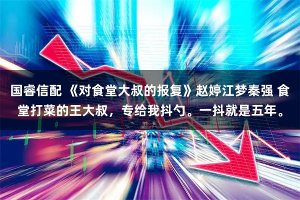 国睿信配 《对食堂大叔的报复》赵婷江梦秦强 食堂打菜的王大叔，专给我抖勺。一抖就是五年。