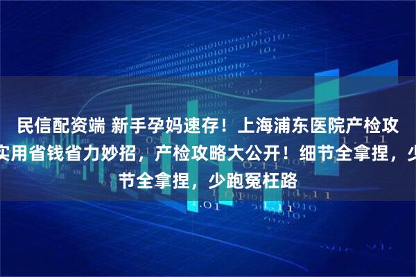 民信配资端 新手孕妈速存！上海浦东医院产检攻略，附超实用省钱省力妙招，产检攻略大公开！细节全拿捏，少跑冤枉路