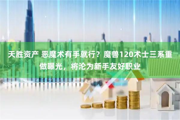 天胜资产 恶魔术有手就行？魔兽120术士三系重做曝光，将沦为新手友好职业