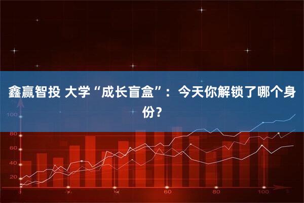 鑫赢智投 大学“成长盲盒”:今天你解锁了哪个身份?