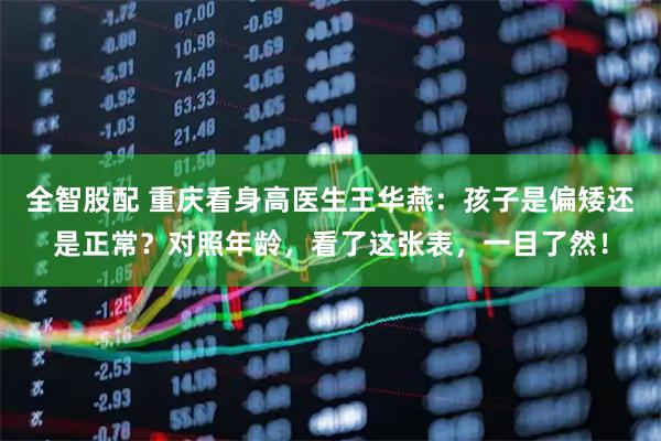全智股配 重庆看身高医生王华燕：孩子是偏矮还是正常？对照年龄，看了这张表，一目了然！