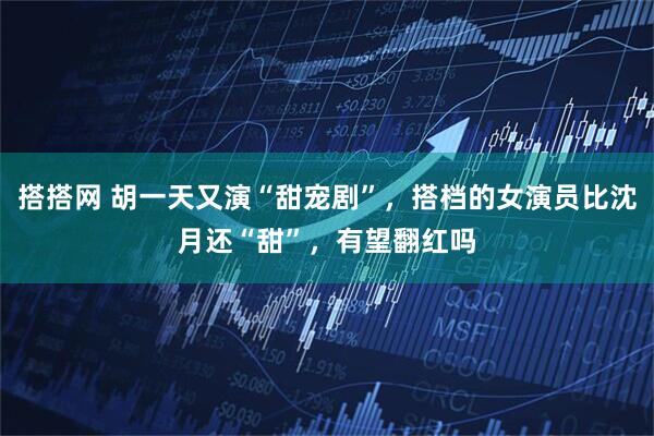 搭搭网 胡一天又演“甜宠剧”,搭档的女演员比沈月还“甜”,有望翻红吗