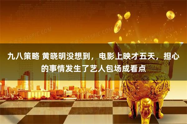 九八策略 黄晓明没想到，电影上映才五天，担心的事情发生了艺人包场成看点