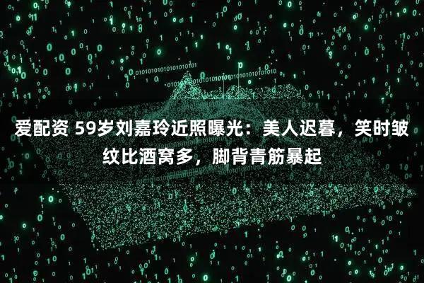 爱配资 59岁刘嘉玲近照曝光：美人迟暮，笑时皱纹比酒窝多，脚背青筋暴起