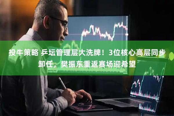 投牛策略 乒坛管理层大洗牌！3位核心高层同步卸任，樊振东重返赛场迎希望