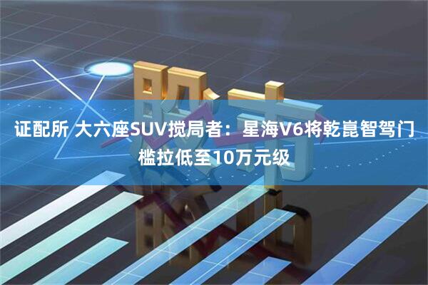 证配所 大六座SUV搅局者：星海V6将乾崑智驾门槛拉低至10万元级