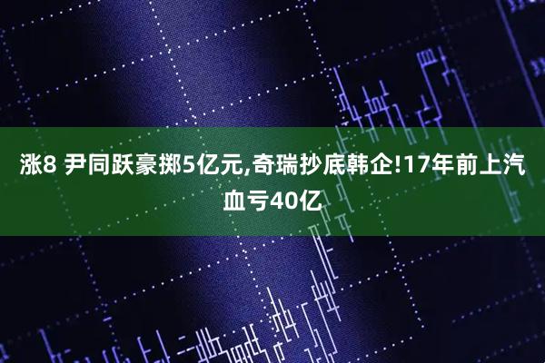 涨8 尹同跃豪掷5亿元,奇瑞抄底韩企!17年前上汽血亏40亿