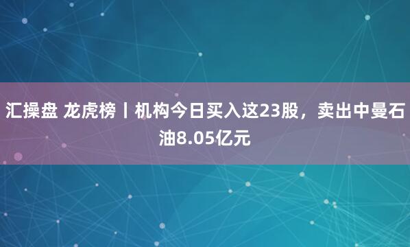 汇操盘 龙虎榜丨机构今日买入这23股，卖出中曼石油8.05亿元