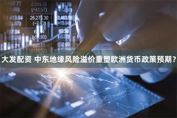 大发配资 中东地缘风险溢价重塑欧洲货币政策预期？