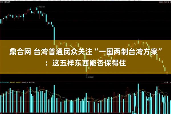 鼎合网 台湾普通民众关注“一国两制台湾方案”:这五样东西能否保得住