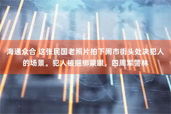 海通众合 这张民国老照片拍下闹市街头处决犯人的场景。犯人被捆绑蒙眼，四周军警林